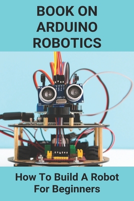 Book On Arduino Robotics: How To Build A Robot For Beginners: Build A Robot At Home - Kortz, Logan