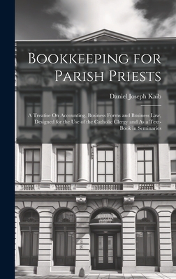 Bookkeeping for Parish Priests: A Treatise On Accounting, Business Forms and Business Law, Designed for the Use of the Catholic Clergy and As a Text-Book in Seminaries - Kaib, Daniel Joseph