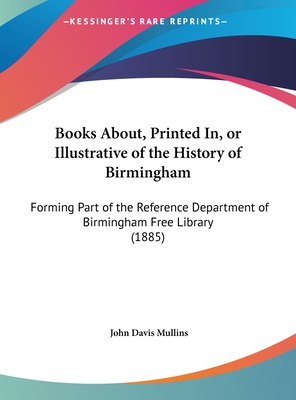 Books About, Printed In, or Illustrative of the History of Birmingham: Forming Part of the Reference Department of Birmingham Free Library (1885) - Mullins, John Davis