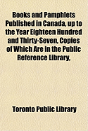 Books and Pamphlets Published in Canada, Up to the Year Eighteen Hundred and Thirty-Seven: Copies of Which Are in the Public Reference Library, Toronto, Canada (Classic Reprint)