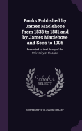 Books Published by James Maclehose From 1838 to 1881 and by James Maclehose and Sons to 1905: Presented to the Library of the University of Glasgow