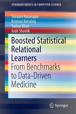 Boosted Statistical Relational Learners: From Benchmarks to Data-Driven Medicine - Natarajan, Sriraam, and Kersting, Kristian, and Khot, Tushar