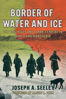 Border of Water and Ice: The Yalu River and Japan's Empire in Korea and Manchuria - Seeley, Joseph A, and Park, Albert L (Foreword by)