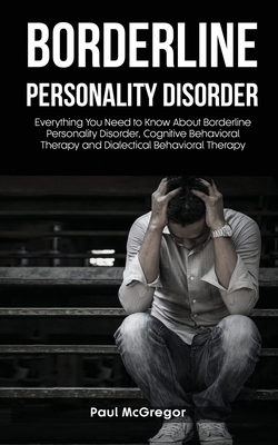 Borderline Personality Disorder: Everything You Need to Know About Borderline Personality Disorder, Cognitive Behavioral Therapy and Dialectical Behavioral Therapy - McGregor, Paul