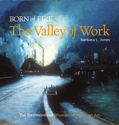 Born of Fire: The Valley of Work: Industrial Scenes of Southwestern Pennsylvania - Jones, Barbara L