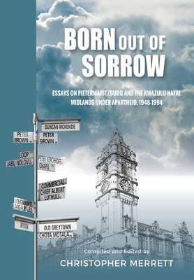 Born out of Sorrow: Essays on Pietermaritzburg and the KwaZulu-Natal Midlands under Apartheid, 1948-1994 - Merrett, Christopher (Editor)