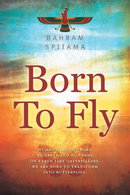 Born To Fly: Humans are Not Born to Creep and to Crawl on Earth like Caterpillars. We are Born to Transform into Butterflies - Spitama, Bahram