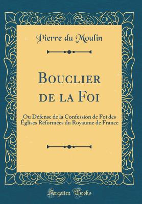 Bouclier de la Foi: Ou Dfense de la Confession de Foi Des glises Rformes Du Royaume de France (Classic Reprint) - Moulin, Pierre Du