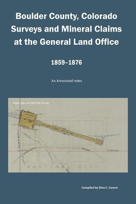 Boulder County, Colorado Surveys and Mineral Claims at the General Land Office, 1859-1876: An Annotated Index - Carson, Dina C