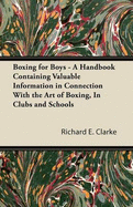 Boxing for Boys - A Handbook Containing Valuable Information in Connection with the Art of Boxing, in Clubs and Schools