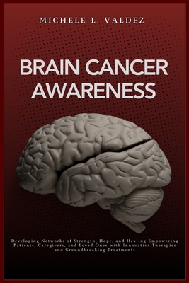 Brain Cancer Awareness: Developing Networks of Strength, Hope, and Healing Empowering Patients, Caregivers, and Loved Ones with Innovative Therapies and Groundbreaking Treatments - Valdez, Michele L