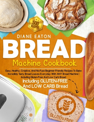 Bread Machine Cookbook: 500 Easy, Healthy, Creative, And No-Fuss Beginner-Friendly Recipes To Bake Incredibly Tasty Bread Loaves Everyday With ANY Bread Machine Including Gluten-Free And Low Carb Bread - Eaton, Diane