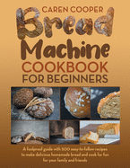 Bread Machine Cookbook for Beginners: A Foolproof Guide with 500 Easy-to-Follow Recipes to Make Delicious Homemade Bread and Cook for Fun for Your Family and Friends