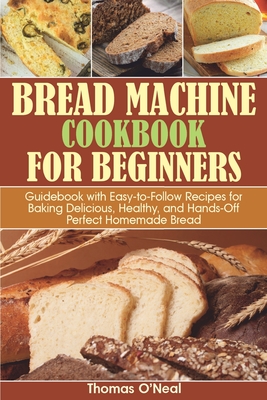 Bread Machine Cookbook for Beginners: Guidebook with Easy-to-Follow Recipes for Baking Delicious, Healthy, and Hands-Off Perfect Homemade Bread - O'Neal, Thomas