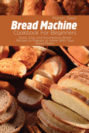 Bread Machine Cookbook For Beginners: Quick, Easy and Scrumptious Bread Recipes to Prepare at Home With Your Bread Maker.