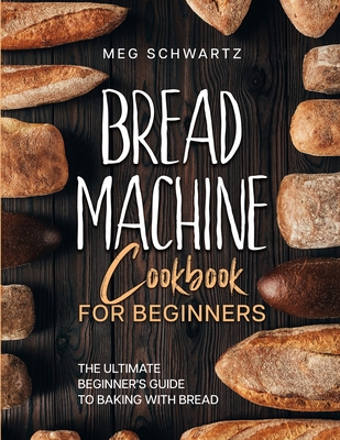 Bread Machine Cookbook for Beginners: The Ultimate Beginner's Guide to Baking with Bread Machines - Schwartz, Meg