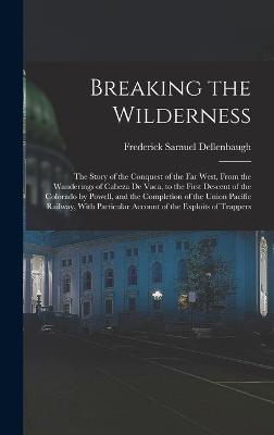 Breaking the Wilderness; The Story of the Conquest of the far West, From the Wanderings of Cabeza de Vaca, to the First Descent of the Colorado by Powell, and the Completion of the Union Pacific Railway, With Particular Account of the Exploits of Trappers - Dellenbaugh, Frederick Samuel