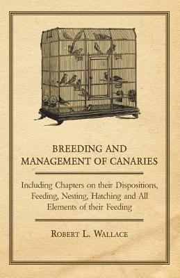 Breeding and Management of Canaries - Including Chapters on, Their Dispositions, Feeding, Nesting, Hatching and All Elements of Their Feeding - Wallace, Robert L.