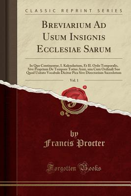 Breviarium Ad Usum Insignis Ecclesiae Sarum, Vol. 1: In Quo Continentur, I. Kalendarium, Et II. Ordo Temporalis, Sive Proprium de Tempore Totius Anni, Una Cum Ordinali Suo Quod Usitato Vocabulo Dicitur Pica Sive Directorium Sacerdotum (Classic Reprint) - Procter, Francis