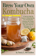 Brew Your Own Kombucha For Absolute Beginners: A Step by Step by Guide to Mastering the Art of Kombucha Brewing with Simple Ingredients, Essential Tips, and Flavoring Techniques for a Healthier You