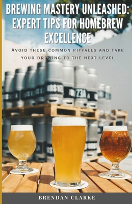 Brewing Mastery Unleashed: Expert Tips for Homebrew Excellence: Avoid these Common Pitfalls and take your Brewing to the Next Level! - Clarke, Brendan