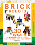 Brick Robots: 30 Builds: An Unofficial Guide to Making Awesome Robots from Classic Lego