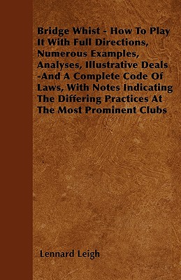 Bridge Whist - How to Play It with Full Directions, Numerous Examples, Analyses, Illustrative Deals -And a Complete Code of Laws, with Notes Indicating the Differing Practices at the Most Prominent Clubs - Leigh, Lennard