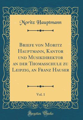 Briefe Von Moritz Hauptmann, Kantor Und Musikdirektor an Der Thomasschule Zu Leipzig, an Franz Hauser, Vol. 1 (Classic Reprint) - Hauptmann, Moritz