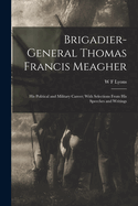 Brigadier-General Thomas Francis Meagher: His Political and Military Career; With Selections From His Speeches and Writings