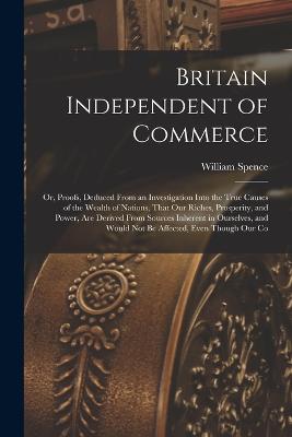 Britain Independent of Commerce; or, Proofs, Deduced From an Investigation Into the True Causes of the Wealth of Nations, That our Riches, Prosperity, and Power, are Derived From Sources Inherent in Ourselves, and Would not be Affected, Even Though our Co - Spence, William