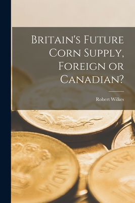 Britain's Future Corn Supply, Foreign or Canadian? [microform] - Wilkes, Robert