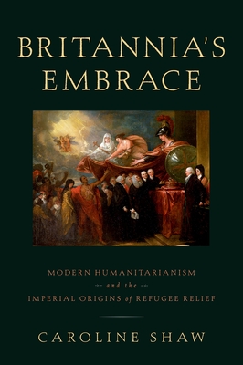 Britannia's Embrace: Modern Humanitarianism and the Imperial Origins of Refugee Relief - Shaw, Caroline