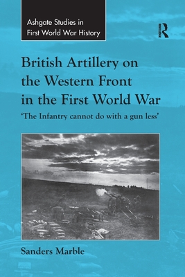 British Artillery on the Western Front in the First World War: 'The Infantry cannot do with a gun less' - Marble, Sanders