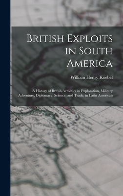 British Exploits in South America: A History of British Activities in Exploration, Military Adventure, Diplomacy, Science, and Trade, in Latin American - Koebel, William Henry