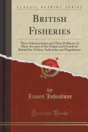 British Fisheries: Their Administration and Their Problems; A Short Account of the Origin and Growth of British Sea-Fishery Authorities and Regulations (Classic Reprint)