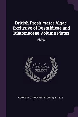 British Fresh-water Algae, Exclusive of Desmidieae and Diatomaceae Volume Plates: Plates - Cooke, M C B 1825