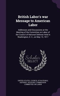 British Labor's war Message to American Labor: Addresses and Discussions at the Meeting of the Committee on Labor of the Council of National Defense Held in Washington, D. C., on May 15, 1917 - United States Council of National Defen (Creator)