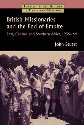 British Missionaries and the End of Empire: East, Central, and Southern Africa, 1939-64 - Stuart, John