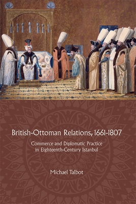 British-Ottoman Relations, 1661-1807: Commerce and Diplomatic Practice in Eighteenth-Century Istanbul - Talbot, Michael