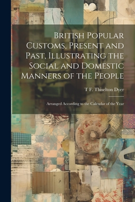 British Popular Customs, Present and Past, Illustrating the Social and Domestic Manners of the People: Arranged According to the Calendar of the Year - Dyer, T F Thiselton B 1848