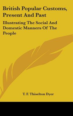 British Popular Customs, Present and Past: Illustrating the Social and Domestic Manners of the People - Dyer, T F Thiselton