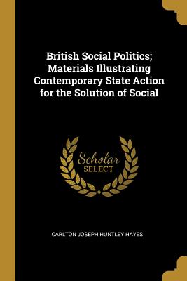 British Social Politics; Materials Illustrating Contemporary State Action for the Solution of Social - Hayes, Carlton Joseph Huntley