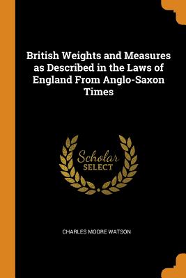 British Weights and Measures as Described in the Laws of England From Anglo-Saxon Times - Watson, Charles Moore