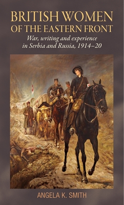 British Women of the Eastern Front: War, Writing and Experience in Serbia and Russia, 1914-20 - Smith, Angela