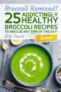 Broccoli Remixed! 25 Addictingly Healthy Broccoli Recipes to Indulge Any Time of the Day