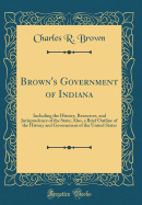 Brown's Government of Indiana: Including the History, Resources, and Jurisprudence of the State; Also, a Brief Outline of the History and Government of the United States (Classic Reprint)