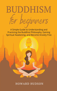 Buddhism for Beginners: A Simple Guide to Understanding and Practicing. The Buddhist Philosophy, Gain Spiritual Awakening, and Become Anxiety Free