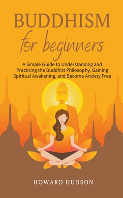 Buddhism for Beginners: A Simple Guide to Understanding and Practicing. The Buddhist Philosophy, Gain Spiritual Awakening, and Become Anxiety Free - Hudson, Howard