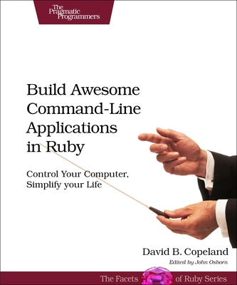 Build Awesome Command-line Applications in Ruby: Control Your Computer, Simplify Your Life - Copeland, David B.