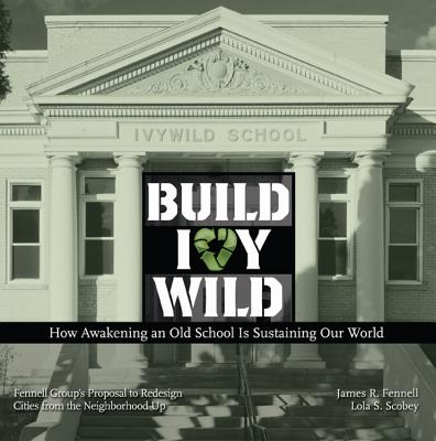 Build Ivywild: How Awakening an Old School Is Sustaining Our World: Fennell Group's Proposal to Redesign Cities from the Neighborhood Up - Fennell, James R, and Scobey, Lola S